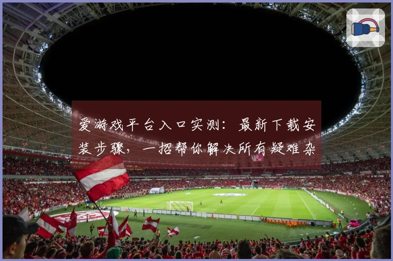 爱游戏平台入口实测：最新下载安装步骤，一招帮你解决所有疑难杂症