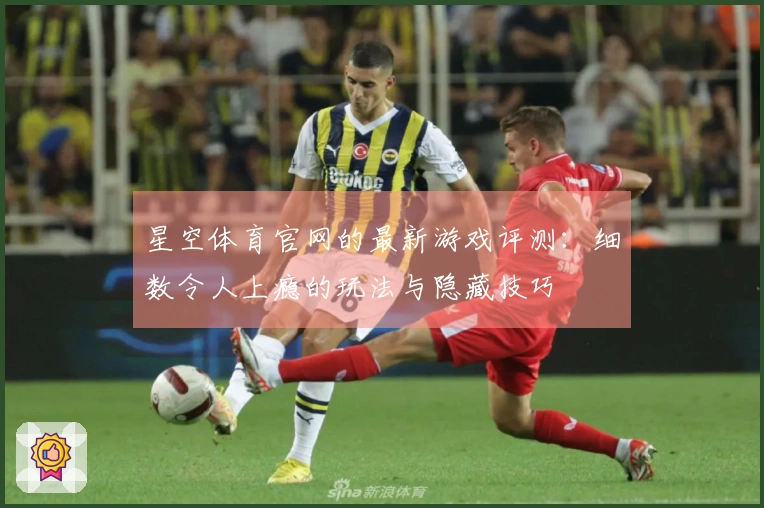 星空体育官网的最新游戏评测：细数令人上瘾的玩法与隐藏技巧